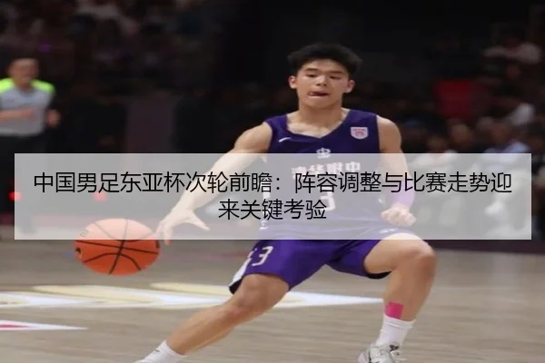 中国男足东亚杯次轮前瞻：阵容调整与比赛走势迎来关键考验